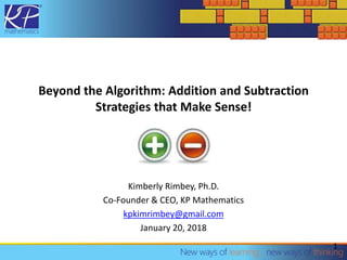 Beyond the Algorithm: Addition and Subtraction
Strategies that Make Sense!
Kimberly Rimbey, Ph.D.
Co-Founder & CEO, KP Mathematics
kpkimrimbey@gmail.com
January 20, 2018
1
 