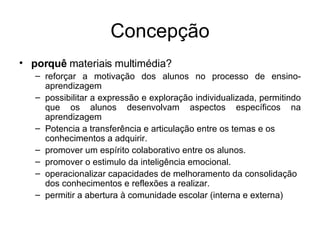 Concepção porquê  materiais multimédia? reforçar a motivação dos alunos no processo de ensino-aprendizagem  possibilitar a expressão e exploração individualizada, permitindo que os alunos desenvolvam aspectos específicos na aprendizagem  Potencia a transferência e articulação entre os temas e os conhecimentos a adquirir. promover um espírito colaborativo entre os alunos. promover o estimulo da inteligência emocional. operacionalizar capacidades de melhoramento da consolidação dos conhecimentos e reflexões a realizar. permitir a abertura à comunidade escolar (interna e externa) 
