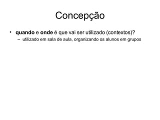 Concepção quando  e  onde  é que vai ser utilizado (contextos)? utilizado em sala de aula, organizando os alunos em grupos 