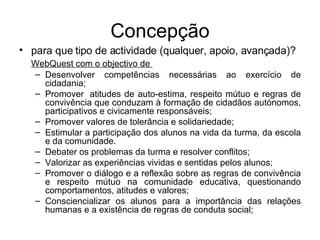 Concepção para que tipo de actividade (qualquer, apoio, avançada)? WebQuest com o objectivo de  Desenvolver competências necessárias ao exercício de cidadania;  Promover  atitudes de auto-estima, respeito mútuo e regras de convivência que conduzam à formação de cidadãos autónomos, participativos e civicamente responsáveis;  Promover valores de tolerância e solidariedade;  Estimular a participação dos alunos na vida da turma, da escola e da comunidade. Debater os problemas da turma e resolver conflitos;  Valorizar as experiências vividas e sentidas pelos alunos;  Promover o diálogo e a reflexão sobre as regras de convivência e respeito mútuo na comunidade educativa, questionando comportamentos, atitudes e valores;  Consciencializar os alunos para a importância das relações humanas e a existência de regras de conduta social;  