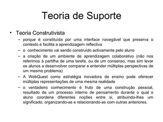 Teoria de Suporte Teoria Construtivista  porque é constituída por uma interface navegável que preserva o contexto e facilita a aprendizagem reflectiva o  conhecimento vai sendo construído activamente pelo aluno a criação de um ambiente de aprendizagem colaborativo (não nos referimos à partilha de uma tarefa, ou de um consenso, mas sim levar os alunos a desenvolver comparar e entender múltiplas perspectivas de um mesmo problema) A WebQuest como estratégia inovadora de ensino pode oferecer múltiplas representações de uma mesma realidade o verdadeiro conhecimento é fruto de uma construção pessoal, resultado de um processo interno de pensamento durante o qual o aluno coordena diferentes noções entre si, atribuindo-lhes um significado, organizando-as e relacionando-as com outras anteriores. 