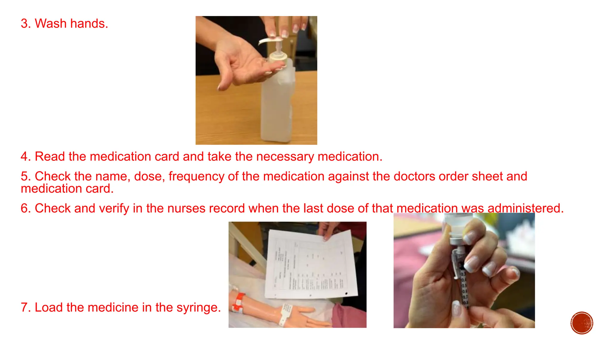 3. Wash hands.
4. Read the medication card and take the necessary medication.
5. Check the name, dose, frequency of the medication against the doctors order sheet and
medication card.
6. Check and verify in the nurses record when the last dose of that medication was administered.
7. Load the medicine in the syringe.
 