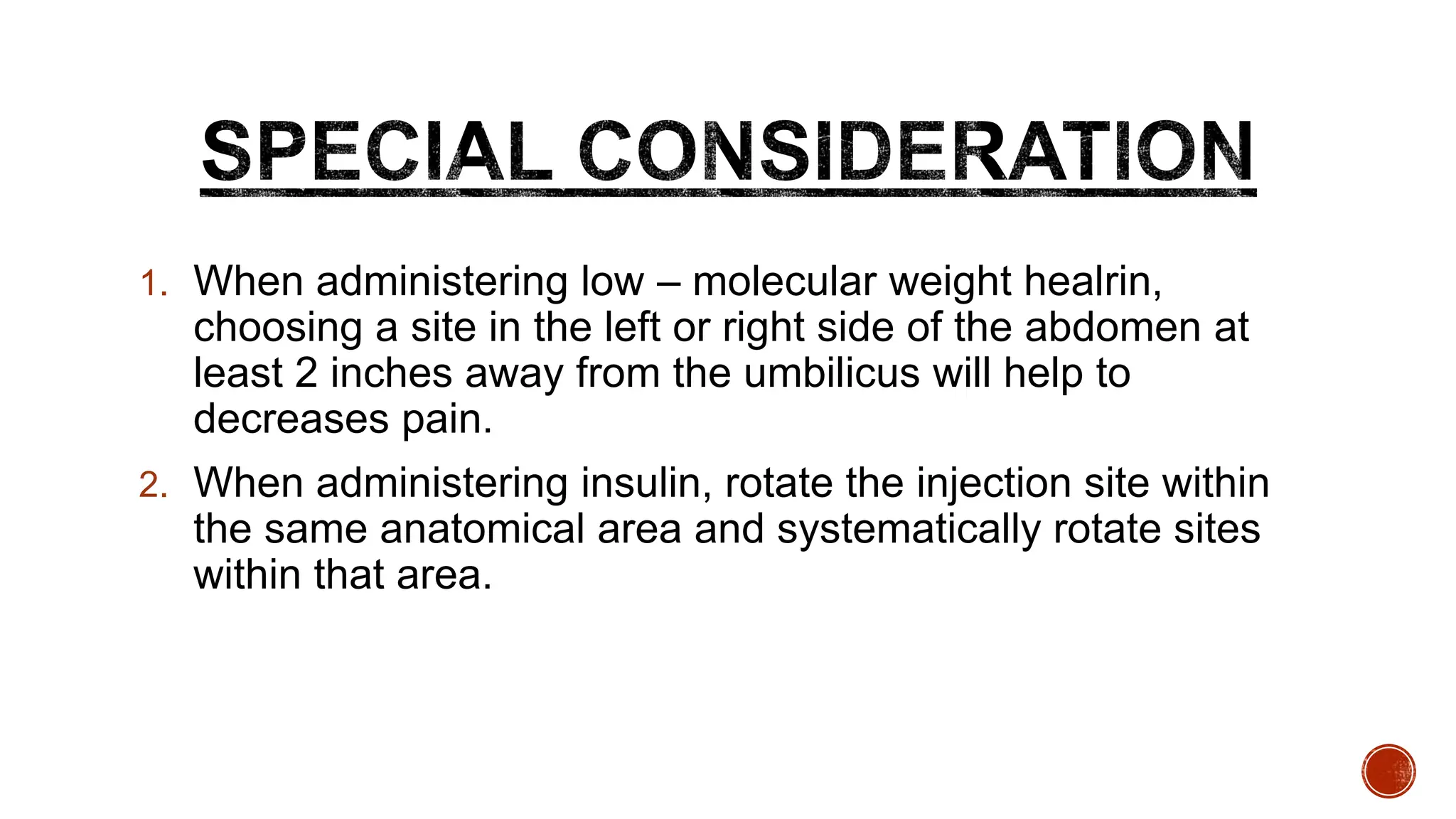 1. When administering low – molecular weight healrin,
choosing a site in the left or right side of the abdomen at
least 2 inches away from the umbilicus will help to
decreases pain.
2. When administering insulin, rotate the injection site within
the same anatomical area and systematically rotate sites
within that area.
 