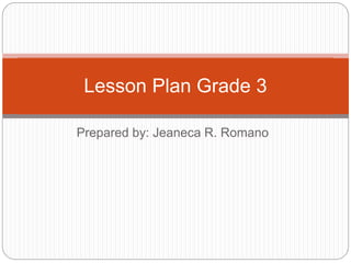 Prepared by: Jeaneca R. Romano
Lesson Plan Grade 3
 