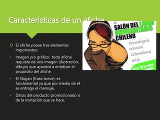 Características de un afiche
 El afiche posee tres elementos
importantes:
• Imagen y/o gráfica: todo afiche
requiere de una imagen (ilustración,
dibujo) que ayudará a enfatizar el
propósito del afiche.
• El Slogan (frase breve), es
fundamental ya que por medio de él
se entrega el mensaje.
• Datos del producto promocionado o
de la invitación que se hace.
 