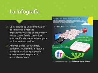 La Infografía
 La Infografía es una combinación
de imágenes sintéticas,
explicativas y fáciles de entender y
textos con el fin de comunicar
información de manera visual para
facilitar su transmisión.
 Además de las ilustraciones,
podemos ayudar más al lector a
través de gráficos que puedan
entenderse e interpretarse
instantáneamente.
 