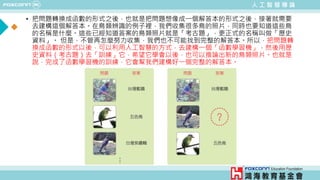 人 工 智 慧 導 論
• 把問題轉換成函數的形式之後，也就是把問題想像成一個解答本的形式之後，接著就需要
去建構這個解答本。在鳥類辨識的例子裡，我們收集很多鳥的照片，同時也要知道這些鳥
的名稱是什麼。這些已經知道答案的鳥類照片就是「考古題」，更正式的名稱叫做「歷史
資料」。 但是，不管再怎麼努力收集，我們也不可能找到完整的解答本。所以，把問題轉
換成函數的形式以後，可以利用人工智慧的方式，去建構一個「函數學習機」，然後用歷
史資料（考古題）去「訓練」它，希望它學會以後，也可以推論出新的鳥類照片。也就是
說，完成了函數學習機的訓練，它會幫我們建構好一個完整的解答本。
 