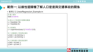 人 工 智 慧 導 論
範例一: 以線性迴歸機了解人口密度與交通事故的關係
• 範例1-1: LinearRegression_Example.m
% 匯入資料
load accidents
% 取出人口密度與交通事故數據
x = hwydata(:,14);
y = hwydata(:,4);
% 分割資料
c = cvpartition(size(x,1),'HoldOut',0.3);
% 1. 訓練資料-70%歷史資料
x_train = x(c.training, :);
y_train = y(c.training, :);
% 2. 測試資料-30%測試資料
x_test = x(c.test, :);
y_test = y(c.test, :);
程式語言為matlab
 