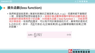 人 工 智 慧 導 論
損失函數(loss function)
• 我們希望這就是第 𝑖𝑖 筆資料對應的正確答案 𝑃𝑃𝑖𝑖(𝑃𝑃𝑖𝑖 = 𝑦𝑦𝑖𝑖)，但通常都不會剛好
一致，那麼我們就想知道差多少。這個計算函數學習機所學到的函數和真正
訓練資料裡差異有多少的函數，叫做損失函數（loss function），功能是用
來計算誤差。依我們的需求，可以有不同計算誤差的方式，最常用的是如式
1-2 的公式。其中， 𝑃𝑃𝑖𝑖𝑄𝑄𝑖𝑖代表從 𝑃𝑃𝑖𝑖(正確答案)到 𝑄𝑄𝑖𝑖(函數學習機的答案)之間
的距離。
 
