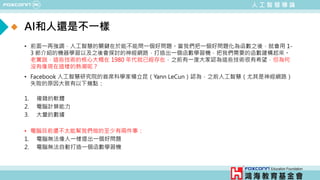 人 工 智 慧 導 論
AI和人還是不一樣
• 前面一再強調，人工智慧的關鍵在於能不能問一個好問題。當我們把一個好問題化為函數之後，就會用 1-
3 節介紹的機器學習以及之後會探討的神經網路，打造出一個函數學習機，把我們需要的函數建構起來。
老實說，這些技術的核心大概在 1980 年代就已經存在，之前有一度大家認為這些技術很有希望，但為何
沒有像現在這樣的熱潮呢？
• Facebook 人工智慧研究院的首席科學家楊立昆（Yann LeCun）認為，之前人工智慧（尤其是神經網路）
失敗的原因大致有以下幾點：
1. 複雜的軟體
2. 電腦計算能力
3. 大量的數據
• 電腦目前還不太能幫我們做的至少有兩件事：
1. 電腦無法像人一樣提出一個好問題
2. 電腦無法自動打造一個函數學習機
 