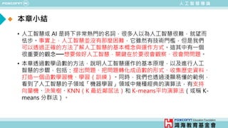 人 工 智 慧 導 論
• 人工智慧或 AI 是時下非常熱門的名詞，很多人以為人工智慧很難，就望而
怯步。事實上，人工智慧並沒有那麼困難，它雖然有技術門檻，但是我們
可以透過正確的方法了解人工智慧的基本概念與運作方式。這其中有一個
很重要的觀念──想要做好人工智慧，關鍵在於要很會觀察、很會問問題。
• 本章透過數學函數的方法，說明人工智慧運作的基本原理，以及進行人工
智慧的步驟，包括：提出問題、把問題轉化成函數的形式、收集歷史資料、
打造一個函數學習機、學習（訓練）。同時，我們也透過淺顯易懂的範例，
看到了人工智慧的子領域「機器學習」領域中幾種經典的演算法，有支持
向量機、決策樹、KNN（K 最近鄰居法）和 K-means平均演算法（或稱 K-
means 分群法）。
本章小結
 