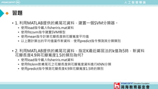 人 工 智 慧 導 論
• 1. 利用MATLAB提供的鳶尾花資料，建置一個SVM分類器。
• 使用load指令載入fisheriris.mat資料
• 使用fitcsvm指令建置SVM模型
• 使用mean指令計算花瓣長度與花瓣寬度平均值
• 以上題計算出的平均值當作新資料，使用predict指令預測其分類類別
• 2. 利用MATLAB提供的鳶尾花資料，指定K最近鄰居法的k值為5時，新資料
花瓣長度4.9與花瓣寬度1.5的類別為何?
• 使用load指令載入fisheriris.mat資料
• 使用fitcknn對鳶尾花之花瓣長度與花瓣寬度資料進行KNN分類
• 使用predict指令預測花瓣長度4.9與花瓣寬度1.5時的類別
習題
 