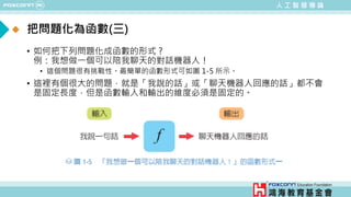 人 工 智 慧 導 論
把問題化為函數(三)
• 如何把下列問題化成函數的形式 ?
例：我想做一個可以陪我聊天的對話機器人！
• 這個問題很有挑戰性。最簡單的函數形式可如圖 1-5 所示。
• 這裡有個很大的問題，就是「我說的話」或「聊天機器人回應的話」都不會
是固定長度，但是函數輸入和輸出的維度必須是固定的。
 