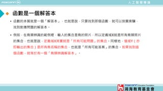 人 工 智 慧 導 論
• 函數的本質就是一個「解答本」，也就是說，只要找到那個函數，就可以按圖索驥，
找到對應問題的解答本。
• 例如，在鳥類辨識的範例裡，輸入的集合是鳥的照片，所以定義域X就是所有鳥類照片
的集合，也就是說，定義域X其實就是「所有可能問題」的集合。同樣地，值域Y（亦
即輸出的集合）是所有鳥名稱的集合，也就是「所有可能答案」的集合。如果找到這
個函數，就等於有一個「鳥類辨識解答本」。
函數是一個解答本
 