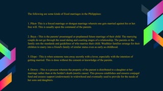 The following are some kinds of fixed marriages in the Philippines:
1. Pikot- This is a forced marriage or shotgun marriage wherein one gets married against his or her
free will. This is usually upon the command of the parents.
2. Buya - This is the parents' prearranged or preplanned future marriage of their child. The marrying
couple do not go through the usual dating and courting stages of a relationship. The parents or the
family sets the standards and guidelines of who marries their child. Wealthier families arrange for their
children to marry into a friend's family of similar status even as early as childhood.
3. Elope - This is when someone runs away secretly with a lover, especially with the intention of
getting married. This is done without the consent or knowledge of the parents.
4. Dowry - This is a process wherein the property of the parent is distributed to a daughter at her
marriage rather than at the holder's death (mortis causa). This process establishes and ensures conjugal
fund and assures support (endowment) in widowhood and eventually used to provide for the needs of
her sons and daughters.
 