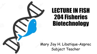 LECTURE IN FISH
204 Fisheries
Biotechnology
Mary Joy H. Libatique-Asprec
Subject Teacher
 