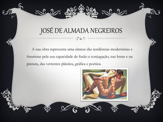 JOSÉ DE ALMADA NEGREIROS
A sua obra representa uma síntese das tendências modernistas e
futuristas pela sua capacidade de fusão e conjugação, nas letras e na
pintura, das vertentes plástica, gráfica e poética.

 