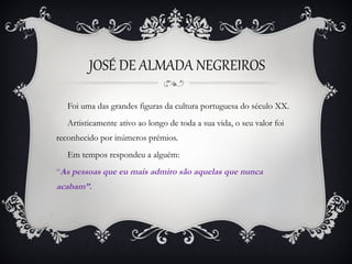 JOSÉ DE ALMADA NEGREIROS
Foi uma das grandes figuras da cultura portuguesa do século XX.
Artisticamente ativo ao longo de toda a sua vida, o seu valor foi
reconhecido por inúmeros prémios.
Em tempos respondeu a alguém:
“As pessoas que eu mais admiro são aquelas que nunca

acabam”.

 