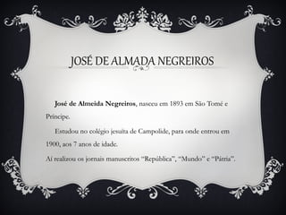 JOSÉ DE ALMADA NEGREIROS
José de Almeida Negreiros, nasceu em 1893 em São Tomé e
Príncipe.
Estudou no colégio jesuíta de Campolide, para onde entrou em
1900, aos 7 anos de idade.
Aí realizou os jornais manuscritos “República”, “Mundo” e “Pátria”.

 