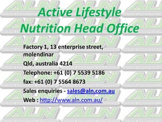 Active Lifestyle
Nutrition Head Office
Factory 1, 13 enterprise street,
molendinar
Qld, australia 4214
Telephone: +61 (0) 7 5539 5186
fax: +61 (0) 7 5564 8673
Sales enquiries - sales@aln.com.au
Web : http://www.aln.com.au/
 