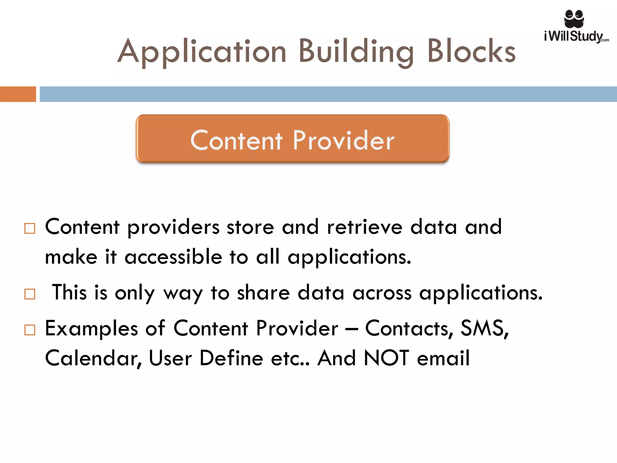 Application Building Blocks



   Content providers store and retrieve data and
    make it accessible to all applications.
    This is only way to share data across applications.
   Examples of Content Provider – Contacts, SMS,
    Calendar, User Define etc.. And NOT email
 