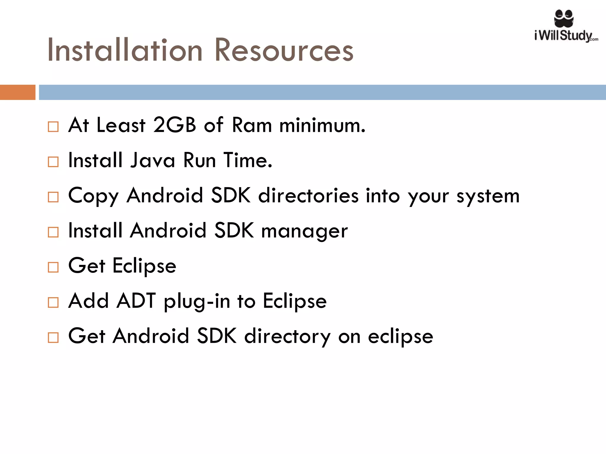 Installation Resources
   At Least 2GB of Ram minimum.
   Install Java Run Time.
   Copy Android SDK directories into your system
   Install Android SDK manager
   Get Eclipse
   Add ADT plug-in to Eclipse
   Get Android SDK directory on eclipse
 
