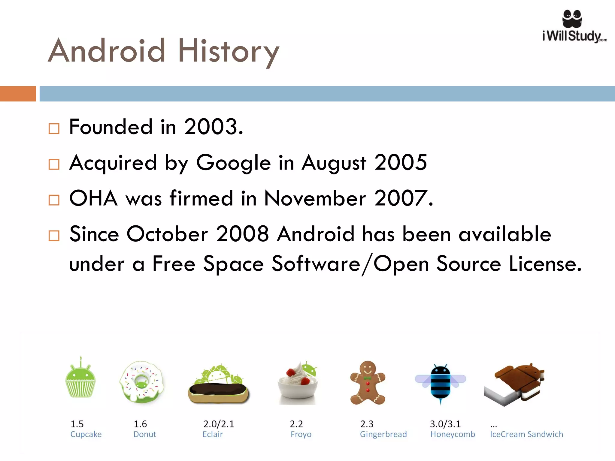 Android History
   Founded in 2003.
   Acquired by Google in August 2005
   OHA was firmed in November 2007.
   Since October 2008 Android has been available
    under a Free Space Software/Open Source License.
 