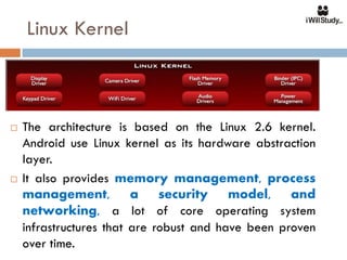 Linux Kernel



   The architecture is based on the Linux 2.6 kernel.
    Android use Linux kernel as its hardware abstraction
    layer.
   It also provides memory management, process
    management, a security model, and
    networking, a lot of core operating system
    infrastructures that are robust and have been proven
    over time.
 