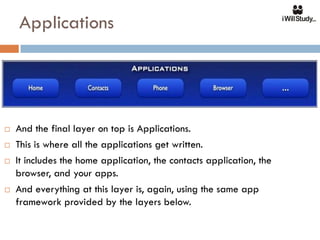 Applications




   And the final layer on top is Applications.
   This is where all the applications get written.
   It includes the home application, the contacts application, the
    browser, and your apps.
   And everything at this layer is, again, using the same app
    framework provided by the layers below.
 
