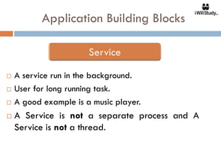Application Building Blocks



   A service run in the background.
   User for long running task.
   A good example is a music player.
   A Service is not a separate process and A
    Service is not a thread.
 