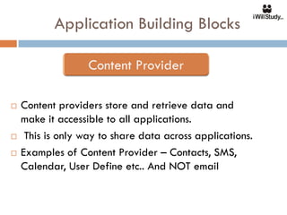 Application Building Blocks



   Content providers store and retrieve data and
    make it accessible to all applications.
    This is only way to share data across applications.
   Examples of Content Provider – Contacts, SMS,
    Calendar, User Define etc.. And NOT email
 