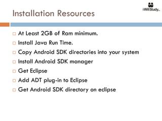 Installation Resources
   At Least 2GB of Ram minimum.
   Install Java Run Time.
   Copy Android SDK directories into your system
   Install Android SDK manager
   Get Eclipse
   Add ADT plug-in to Eclipse
   Get Android SDK directory on eclipse
 