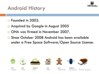 Android History
   Founded in 2003.
   Acquired by Google in August 2005
   OHA was firmed in November 2007.
   Since October 2008 Android has been available
    under a Free Space Software/Open Source License.
 