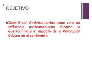 + 
OBJETIVO 
Identificar América Latina como zona de 
influencia norteamericana durante la 
Guerra Fría y el impacto de l...