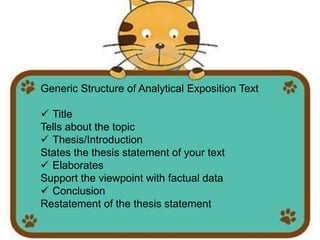Generic Structure of Analytical Exposition Text
Title
Tells about the topic
Thesis/Introduction
States the thesis statement of your text
Elaborates
Support the viewpoint with factual data
Conclusion
Restatement of the thesis statement