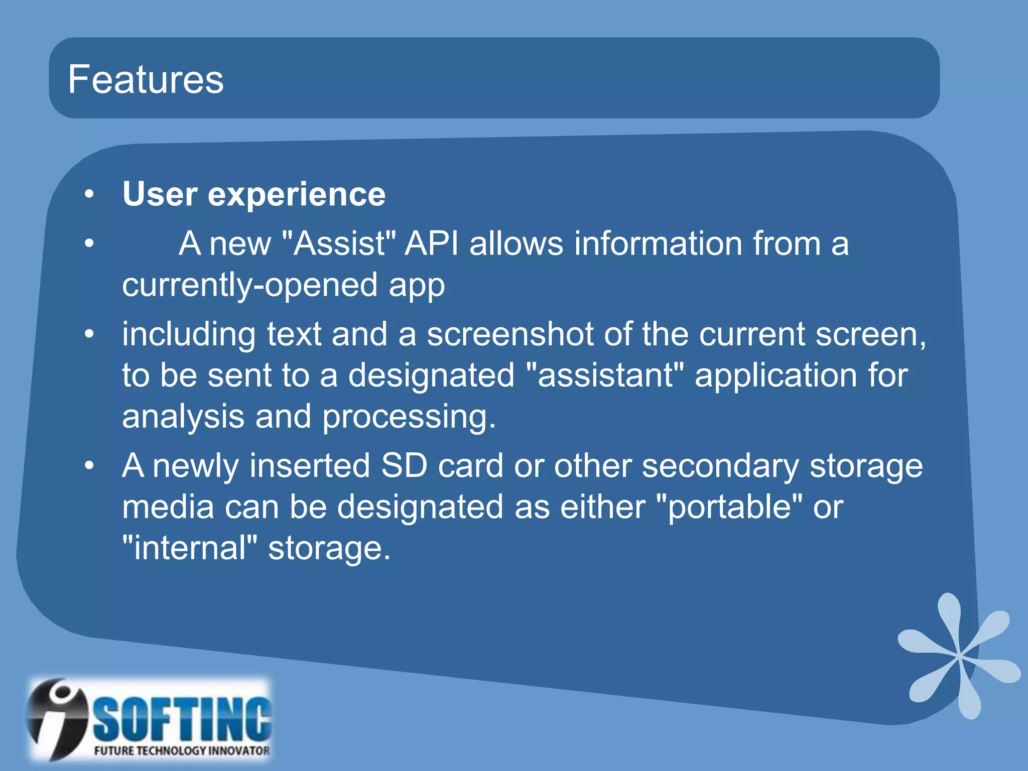 • User experience
• A new "Assist" API allows information from a
currently-opened app
• including text and a screenshot of the current screen,
to be sent to a designated "assistant" application for
analysis and processing.
• A newly inserted SD card or other secondary storage
media can be designated as either "portable" or
"internal" storage.
Features
 