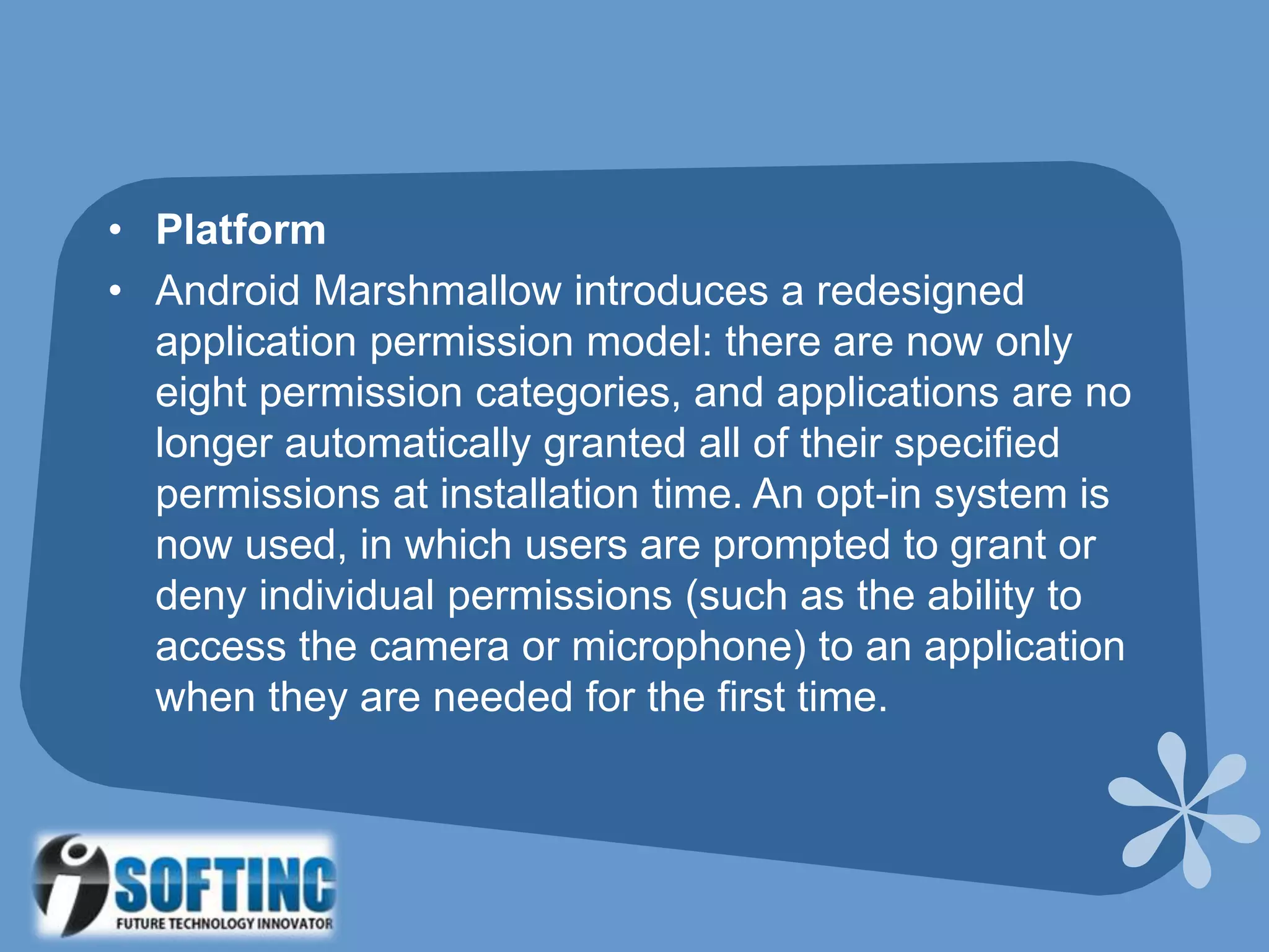 • Platform
• Android Marshmallow introduces a redesigned
application permission model: there are now only
eight permission categories, and applications are no
longer automatically granted all of their specified
permissions at installation time. An opt-in system is
now used, in which users are prompted to grant or
deny individual permissions (such as the ability to
access the camera or microphone) to an application
when they are needed for the first time.
 