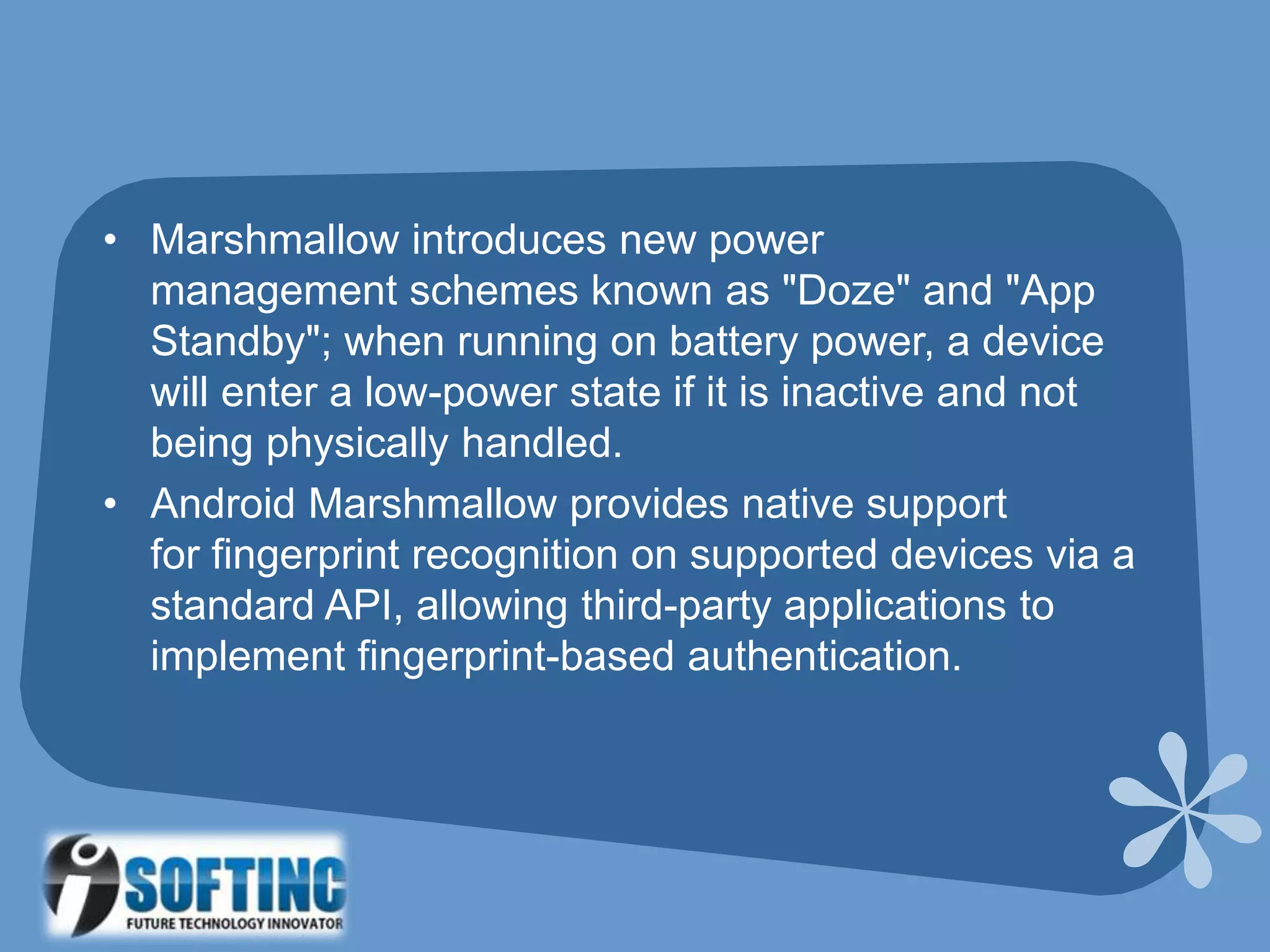 • Marshmallow introduces new power
management schemes known as "Doze" and "App
Standby"; when running on battery power, a device
will enter a low-power state if it is inactive and not
being physically handled.
• Android Marshmallow provides native support
for fingerprint recognition on supported devices via a
standard API, allowing third-party applications to
implement fingerprint-based authentication.
 