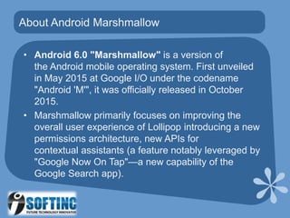 • Android 6.0 "Marshmallow" is a version of
the Android mobile operating system. First unveiled
in May 2015 at Google I/O under the codename
"Android 'M'", it was officially released in October
2015.
• Marshmallow primarily focuses on improving the
overall user experience of Lollipop introducing a new
permissions architecture, new APIs for
contextual assistants (a feature notably leveraged by
"Google Now On Tap"—a new capability of the
Google Search app).
About Android Marshmallow
 