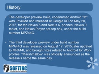 History
• The developer preview build, codenamed Android "M",
was unveiled and released at Google I/O on May 28,
2015, for the Nexus 5 and Nexus 6 phones, Nexus 9
tablet, and Nexus Player set-top box, under the build
number MPZ44Q.
• The third developer preview under build number
MPA44G was released on August 17, 2015,later updated
to MPA44I, and brought fixes related to Android for Work
profiles. "Marshmallow" was officially announced as the
release's name the same day.
 