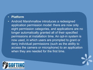 • Platform
• Android Marshmallow introduces a redesigned
application permission model: there are now only
eight permission categories, and applications are no
longer automatically granted all of their specified
permissions at installation time. An opt-in system is
now used, in which users are prompted to grant or
deny individual permissions (such as the ability to
access the camera or microphone) to an application
when they are needed for the first time.
 