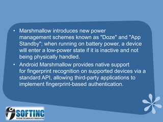• Marshmallow introduces new power
management schemes known as "Doze" and "App
Standby"; when running on battery power, a device
will enter a low-power state if it is inactive and not
being physically handled.
• Android Marshmallow provides native support
for fingerprint recognition on supported devices via a
standard API, allowing third-party applications to
implement fingerprint-based authentication.
 