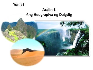 Yunit I
Aralin 1
Ang Heograpiya ng Daigdig
 