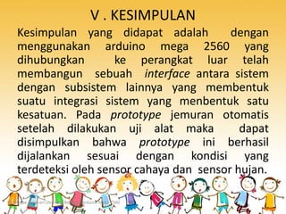 V . KESIMPULAN
Kesimpulan yang didapat adalah dengan
menggunakan arduino mega 2560 yang
dihubungkan ke perangkat luar telah
membangun sebuah interface antara sistem
dengan subsistem lainnya yang membentuk
suatu integrasi sistem yang menbentuk satu
kesatuan. Pada prototype jemuran otomatis
setelah dilakukan uji alat maka dapat
disimpulkan bahwa prototype ini berhasil
dijalankan sesuai dengan kondisi yang
terdeteksi oleh sensor cahaya dan sensor hujan.
Prototype Jemuran Otomatis Berbasis Arduino Mega 2560
 