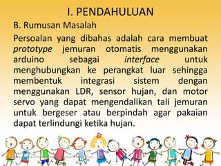 I. PENDAHULUAN
B. Rumusan Masalah
Persoalan yang dibahas adalah cara membuat
prototype jemuran otomatis menggunakan
arduino sebagai interface untuk
menghubungkan ke perangkat luar sehingga
membentuk integrasi sistem dengan
menggunakan LDR, sensor hujan, dan motor
servo yang dapat mengendalikan tali jemuran
untuk bergeser atau berpindah agar pakaian
dapat terlindungi ketika hujan.
Prototype Jemuran Otomatis Berbasis Arduino Mega 2560
 