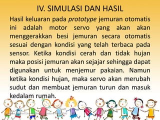 IV. SIMULASI DAN HASIL
Hasil keluaran pada prototype jemuran otomatis
ini adalah motor servo yang akan akan
menggerakkan besi jemuran secara otomatis
sesuai dengan kondisi yang telah terbaca pada
sensor. Ketika kondisi cerah dan tidak hujan
maka posisi jemuran akan sejajar sehingga dapat
digunakan untuk menjemur pakaian. Namun
ketika kondisi hujan, maka servo akan merubah
sudut dan membuat jemuran turun dan masuk
kedalam rumah.
Prototype Jemuran Otomatis Berbasis Arduino Mega 2560
 