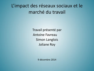 L’impact des réseaux sociaux et le
marché du travail
Travail présenté par
Antoine Favreau
Simon Langlois
Joliane Roy
9 décembre 2014
 