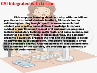 CAI Integrated with Lesson

         CAI computer learning should not stop with the drill and
 practice activities of students in effect, CAI work best in
 reinforcing learning trough repetitive exercise such that
 student can practice basic skills or knowledge in various
 subject areas. Common types of drill and practice programs
 include vocabulary building, math facts, and basic science, and
 history or geography facts. In these programs, the computer
 presents a question/ problem the first and the student is asked
 to answer the question/problem. Immediate feedback is given
 to the student’s answer. After the number of practice problems
 and at the end of the exercise, the students get a summary of
 his overall performance.
 