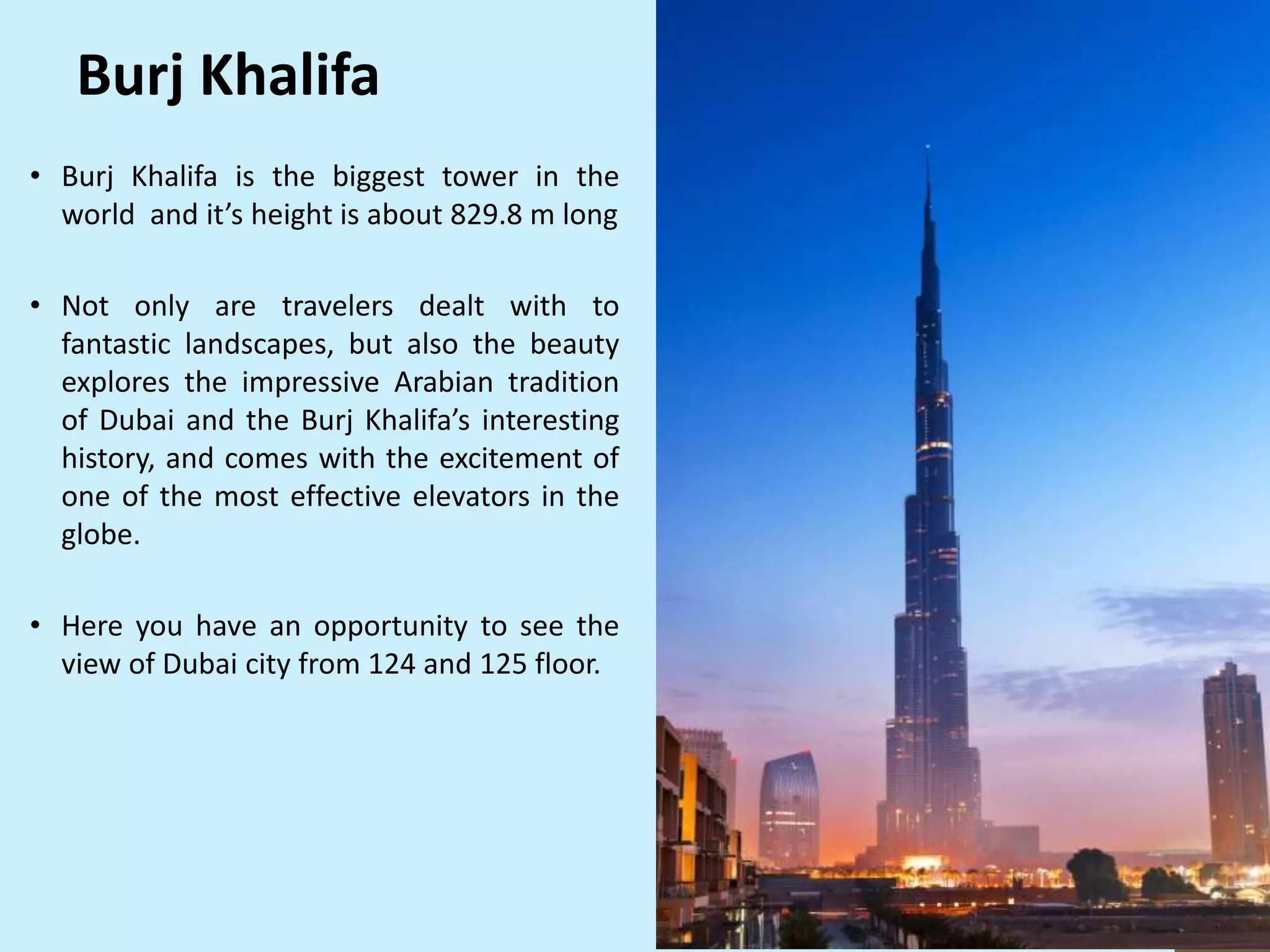 • Burj Khalifa is the biggest tower in the
world and it’s height is about 829.8 m long
• Not only are travelers dealt with to
fantastic landscapes, but also the beauty
explores the impressive Arabian tradition
of Dubai and the Burj Khalifa’s interesting
history, and comes with the excitement of
one of the most effective elevators in the
globe.
• Here you have an opportunity to see the
view of Dubai city from 124 and 125 floor.
Burj Khalifa
 