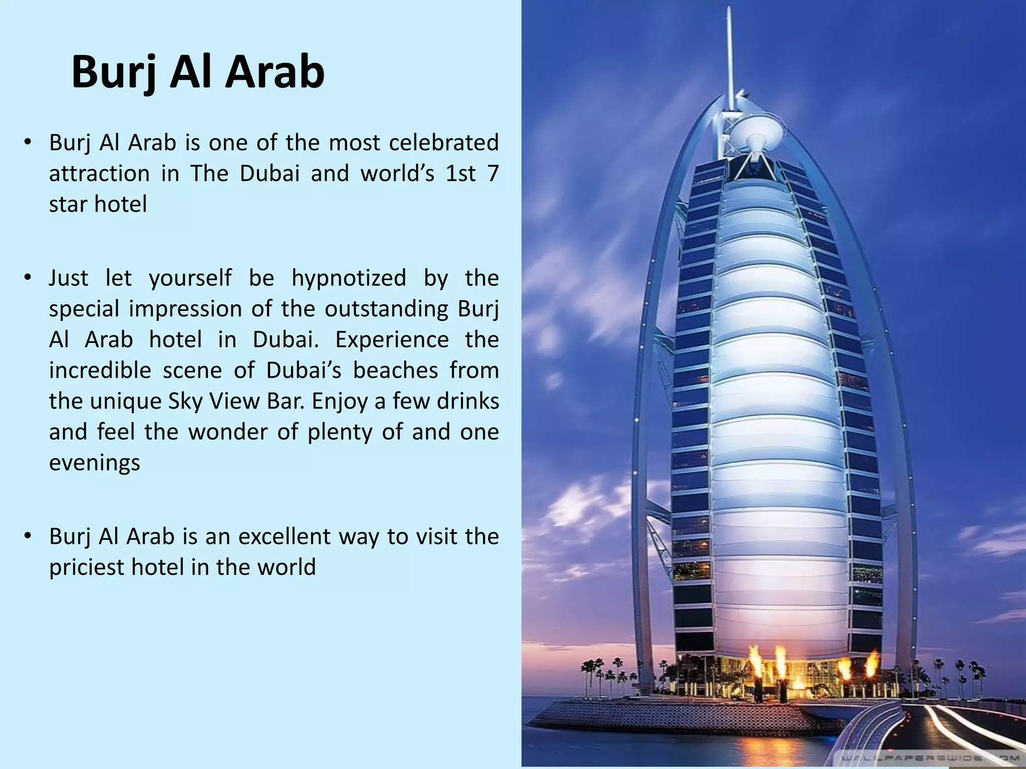 Burj Al Arab
• Burj Al Arab is one of the most celebrated
attraction in The Dubai and world’s 1st 7
star hotel
• Just let yourself be hypnotized by the
special impression of the outstanding Burj
Al Arab hotel in Dubai. Experience the
incredible scene of Dubai’s beaches from
the unique Sky View Bar. Enjoy a few drinks
and feel the wonder of plenty of and one
evenings
• Burj Al Arab is an excellent way to visit the
priciest hotel in the world
 